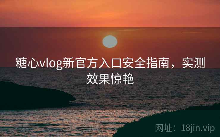 糖心vlog新官方入口安全指南，实测效果惊艳