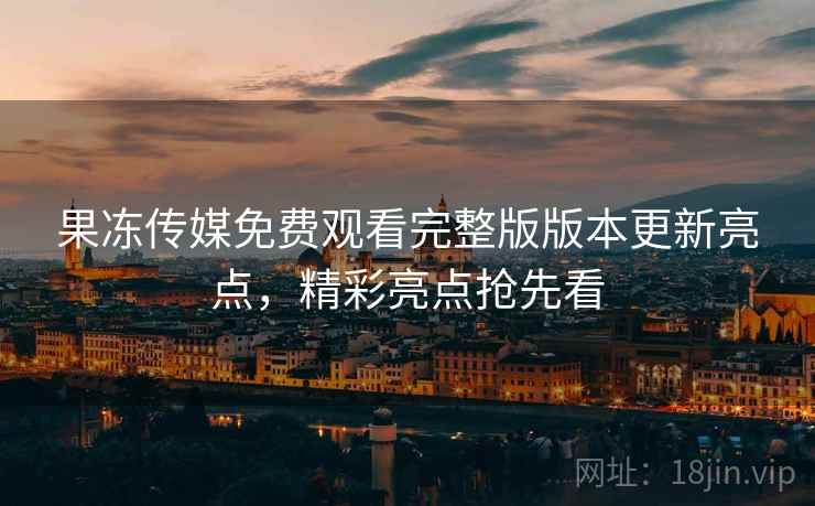 果冻传媒免费观看完整版版本更新亮点,精彩亮点抢先看