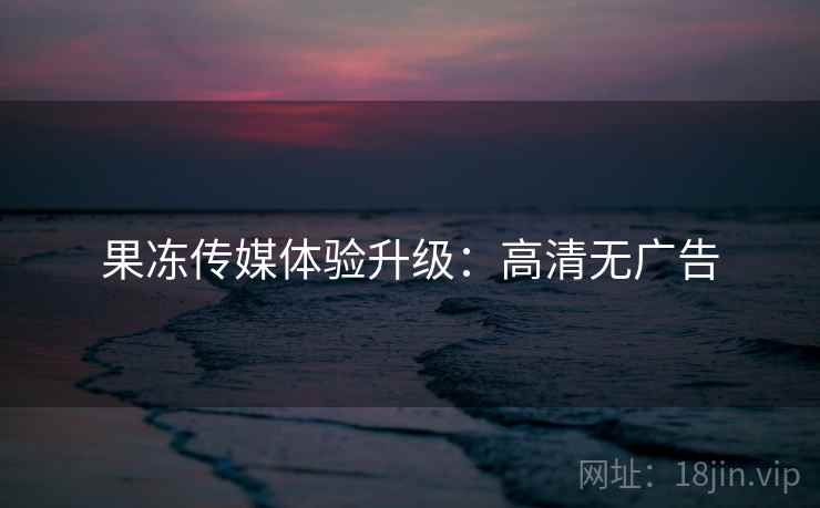 果冻传媒体验升级:高清无广告