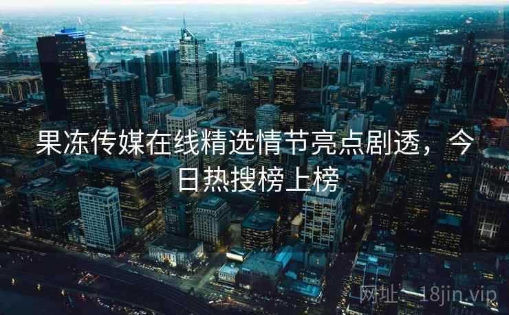 果冻传媒在线精选情节亮点剧透,今日热搜榜上榜