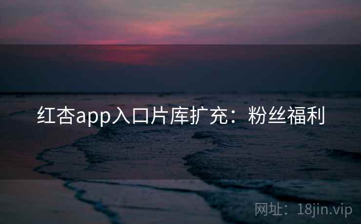 红杏app入口片库扩充：粉丝福利