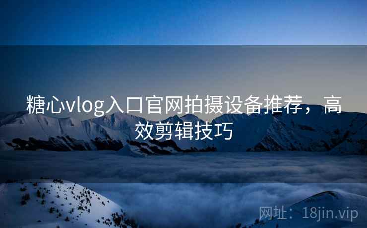 糖心vlog入口官网拍摄设备推荐，高效剪辑技巧