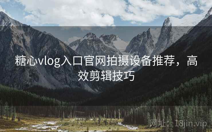 糖心vlog入口官网拍摄设备推荐，高效剪辑技巧